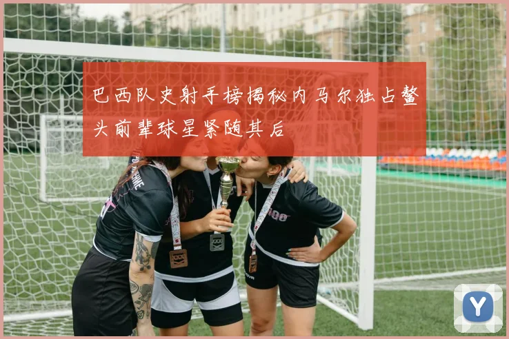 巴西队史射手榜揭秘内马尔独占鳌头前辈球星紧随其后