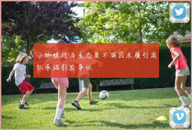 小蜘蛛对马竞态度不满因未履行离队承诺引发争议