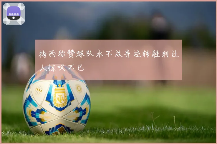 梅西称赞球队永不放弃逆转胜利让人惊叹不已