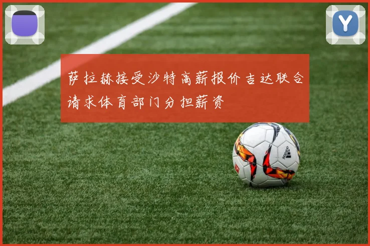萨拉赫接受沙特高薪报价吉达联合请求体育部门分担薪资