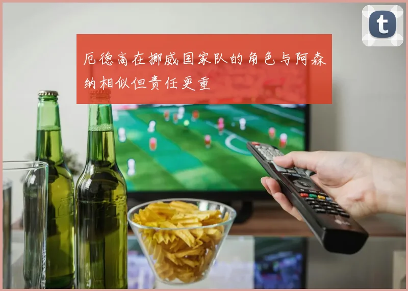 厄德高在挪威国家队的角色与阿森纳相似但责任更重