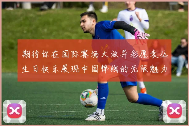 期待你在国际赛场大放异彩愿袁丛生日快乐展现中国锋线的无限魅力