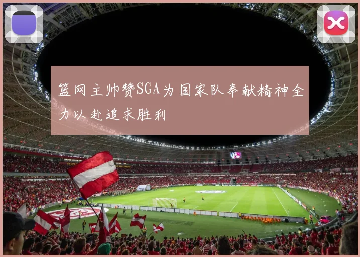 篮网主帅赞SGA为国家队奉献精神全力以赴追求胜利