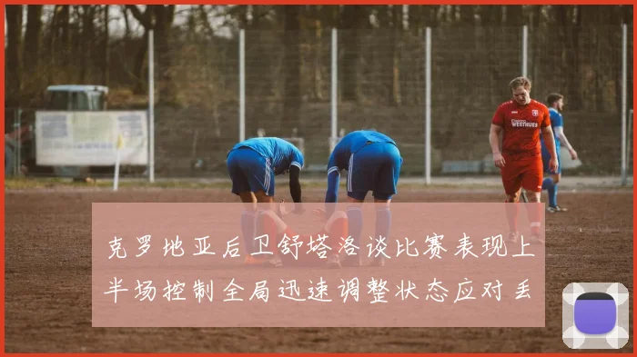 克罗地亚后卫舒塔洛谈比赛表现上半场控制全局迅速调整状态应对丢球