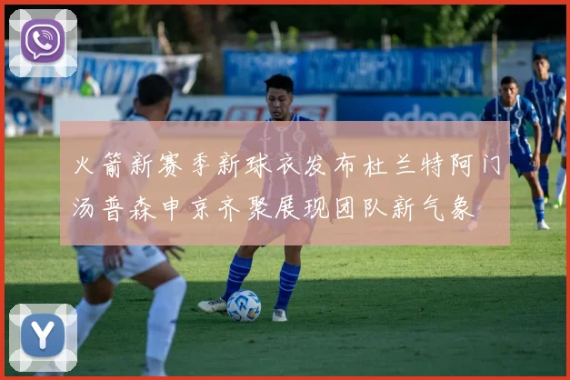 火箭新赛季新球衣发布杜兰特阿门汤普森申京齐聚展现团队新气象