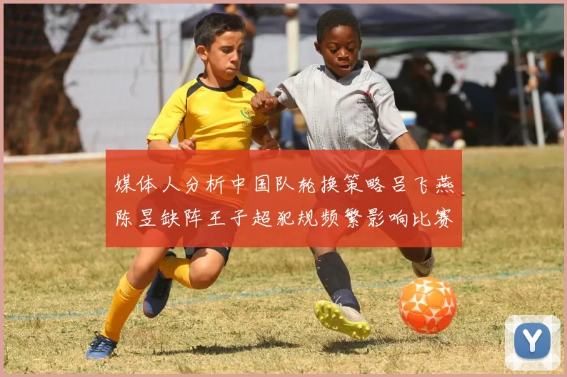 媒体人分析中国队轮换策略吕飞燕陈昱缺阵王子超犯规频繁影响比赛表现