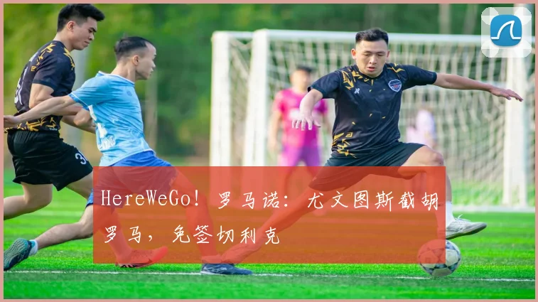 HereWeGo！罗马诺：尤文图斯截胡罗马，免签切利克