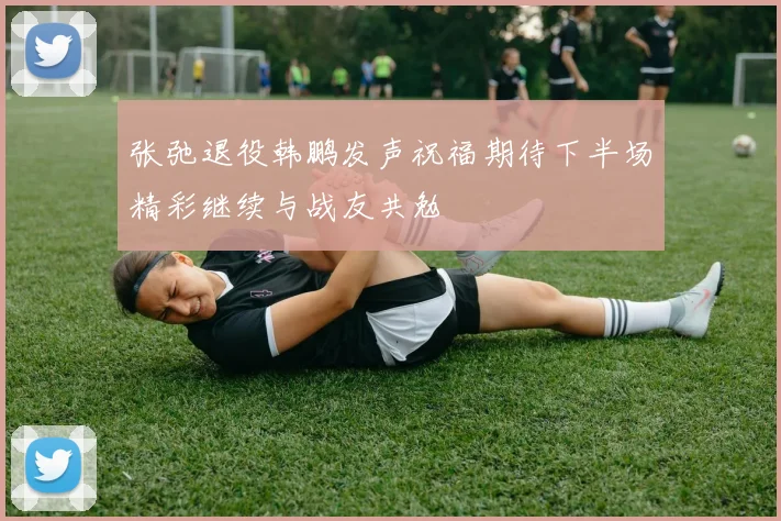 张弛退役韩鹏发声祝福期待下半场精彩继续与战友共勉