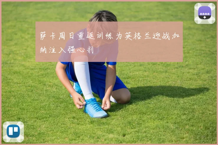 萨卡周日重返训练为英格兰迎战加纳注入强心剂