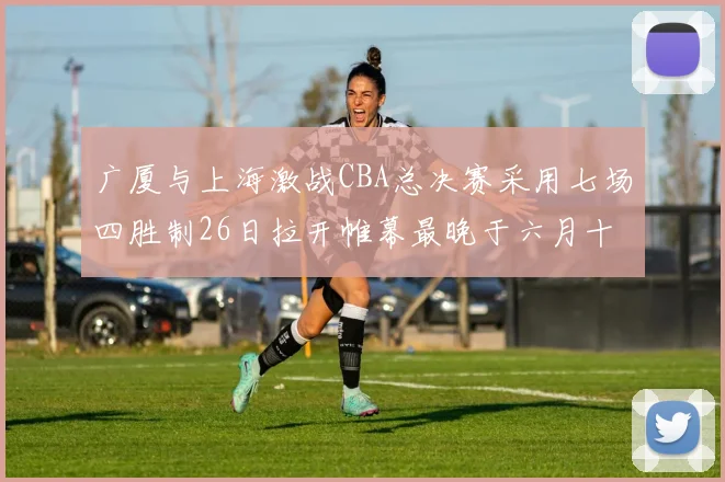 广厦与上海激战CBA总决赛采用七场四胜制26日拉开帷幕最晚于六月十一日落幕
