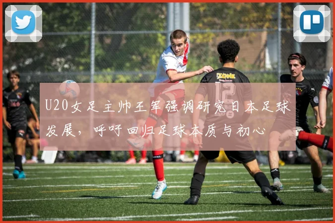 U20女足主帅王军强调研究日本足球发展，呼吁回归足球本质与初心