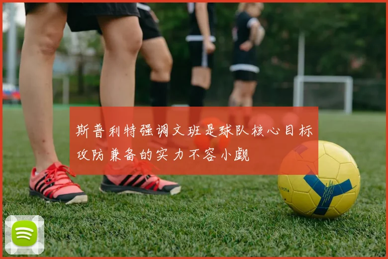 斯普利特强调文班是球队核心目标攻防兼备的实力不容小觑