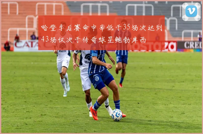 哈登季后赛命中率低于35场次达到43场仅次于传奇球星鲍勃库西