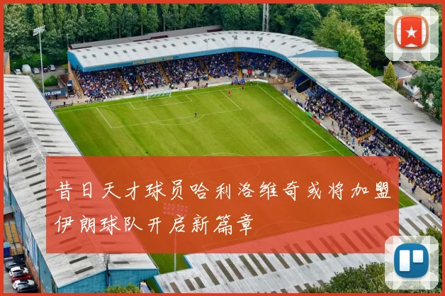 昔日天才球员哈利洛维奇或将加盟伊朗球队开启新篇章