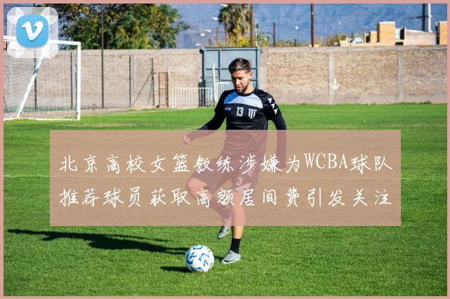 北京高校女篮教练涉嫌为WCBA球队推荐球员获取高额居间费引发关注