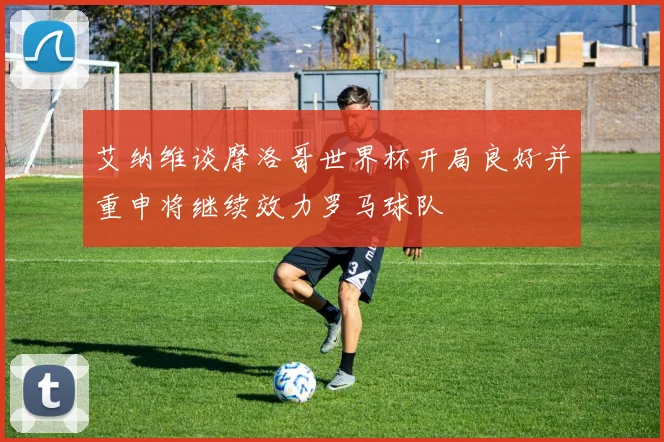 艾纳维谈摩洛哥世界杯开局良好并重申将继续效力罗马球队